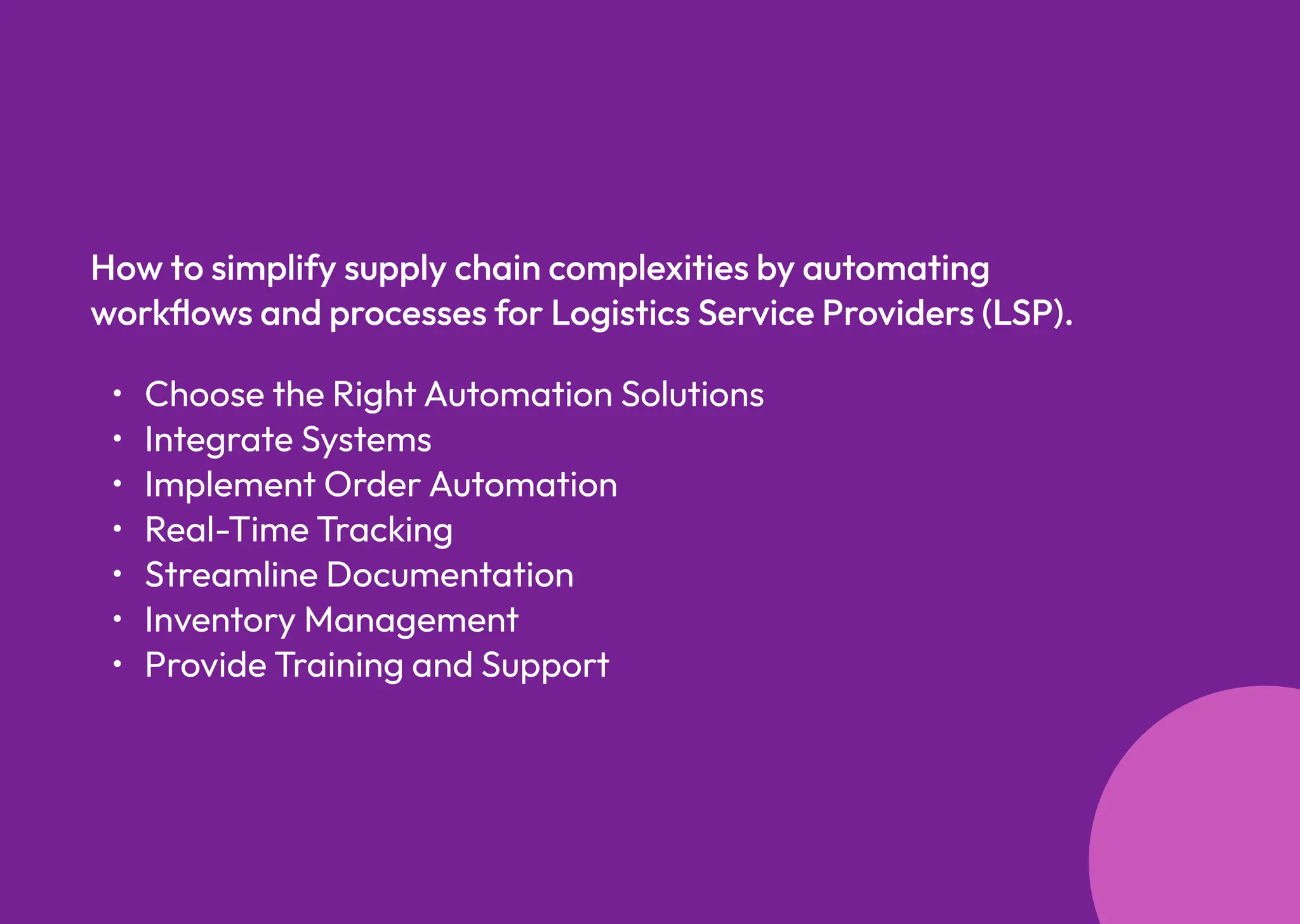 Choose the RightAutomation Solution
Integrate System
Implement OrderAutomatio
Real-Time Trackin
Streamline Documentatio
Inventory Managemen
Provide Training and Support
How to simplify supply chain complexities by automating
workflows and processes for Logistics Service Providers (LSP).
 