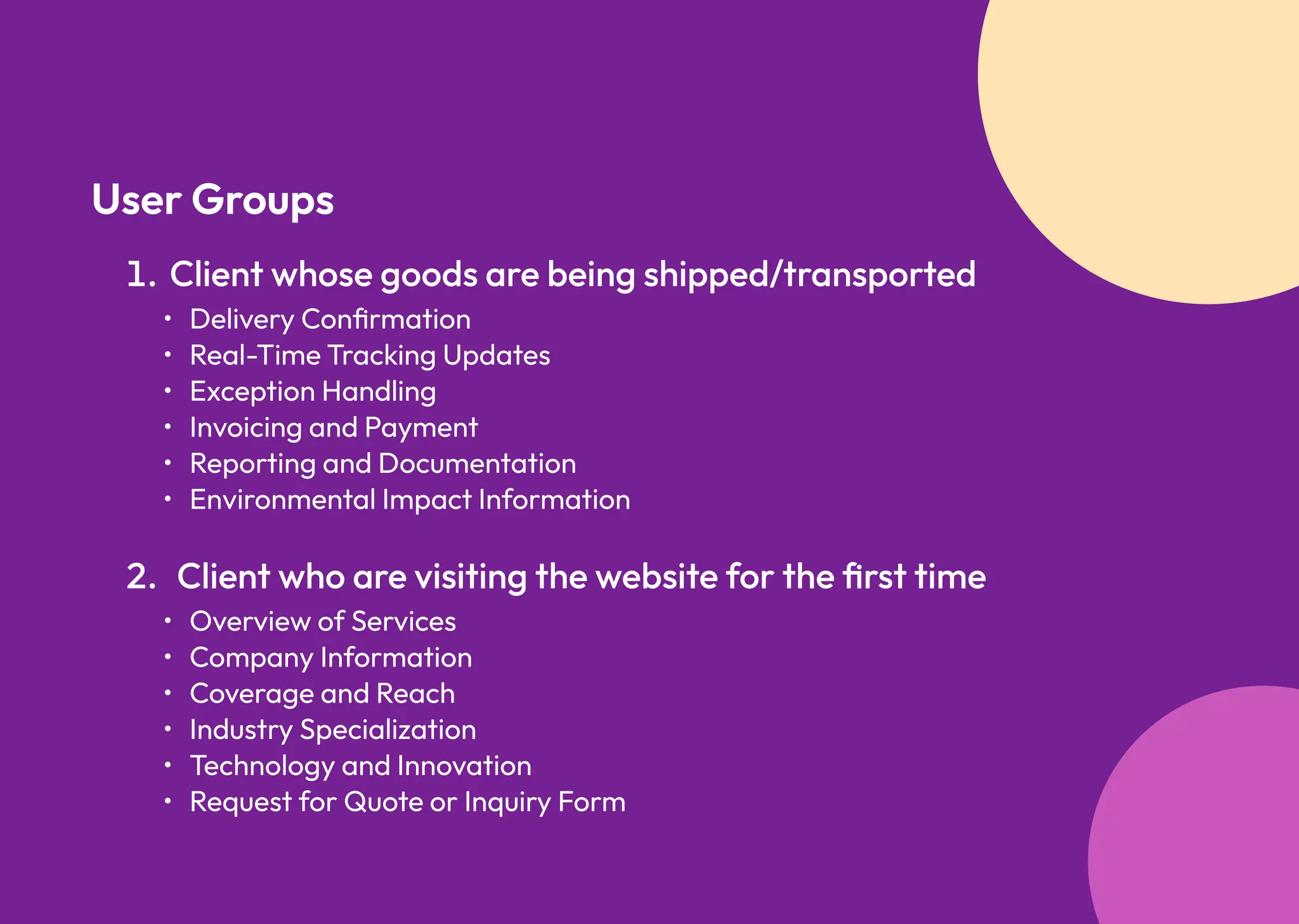 User Groups
Delivery Confirmatio
Real-Time Tracking Update
Exception Handlin
Invoicing and Paymen
Reporting and Documentatio
Environmental Impact Information
Client whose goods are being shipped/transported
Overview of Service
Company Informatio
Coverage and Reac
Industry Specializatio
Technology and Innovatio
Request for Quote or Inquiry Form
Client who are visiting the website for the first time
 