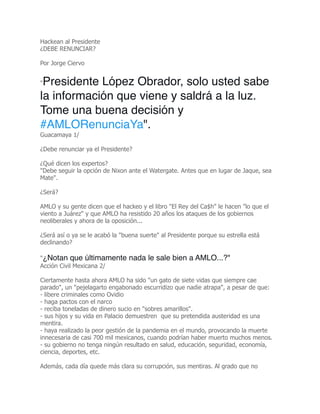 Hackean al Presidente
¿DEBE RENUNCIAR?
Por Jorge Ciervo
"Presidente López Obrador, solo usted sabe
la información que viene y saldrá a la luz.
Tome una buena decisión y
#AMLORenunciaYa".
Guacamaya 1/
¿Debe renunciar ya el Presidente?
¿Qué dicen los expertos?
"Debe seguir la opción de Nixon ante el Watergate. Antes que en lugar de Jaque, sea
Mate".
¿Será?
AMLO y su gente dicen que el hackeo y el libro "El Rey del Ca$h" le hacen "lo que el
viento a Juárez" y que AMLO ha resistido 20 años los ataques de los gobiernos
neoliberales y ahora de la oposición...
¿Será así o ya se le acabó la "buena suerte" al Presidente porque su estrella está
declinando?
"¿Notan que últimamente nada le sale bien a AMLO...?"
Acción Civil Mexicana 2/
Ciertamente hasta ahora AMLO ha sido "un gato de siete vidas que siempre cae
parado", un "pejelagarto engabonado escurridizo que nadie atrapa", a pesar de que:
- libere criminales como Ovidio
- haga pactos con el narco
- reciba toneladas de dinero sucio en "sobres amarillos".
- sus hijos y su vida en Palacio demuestren que su pretendida austeridad es una
mentira.
- haya realizado la peor gestión de la pandemia en el mundo, provocando la muerte
innecesaria de casi 700 mil mexicanos, cuando podrían haber muerto muchos menos.
- su gobierno no tenga ningún resultado en salud, educación, seguridad, economía,
ciencia, deportes, etc.
Además, cada día quede más clara su corrupción, sus mentiras. Al grado que no
 