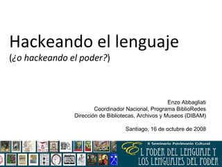 Hackeando el lenguaje  ( ¿o hackeando el poder? ) Enzo Abbagliati Coordinador Nacional, Programa BiblioRedes Dirección de Bibliotecas, Archivos y Museos (DIBAM) Santiago, 16 de octubre de 2008 