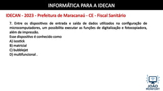 INFORMÁTICA PARA A IDECAN
IDECAN - 2023 - Prefeitura de Maracanaú - CE - Fiscal Sanitário
7. Entre os dispositivos de entrada e saída de dados utilizados na configuração de
microcomputadores, um possibilita executar as funções de digitalização e fotocopiadora,
além de impressão.
Esse dispositivo é conhecido como
A) isostick
B) matricial
C) bubblejet
D) multifuncional .
 