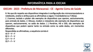INFORMÁTICA PARA A IDECAN
IDECAN - 2023 - Prefeitura de Maracanaú - CE - Agente Comu de Saúde
8. No que diz respeito aos dispositivos integrados à configuração dos microcomputadores e
notebooks, analise e atribua para as afirmativas a seguir, V (verdadeira) ou F (falsa).
( ) Scanner, teclado e plotter são exemplos de dispositivos que operam, exclusivamente,
para entrada de dados. ( ) Mouse, modem e roteadores são exemplos de dispositivos que
operam, exclusivamente, na saída de dados. ( ) Pendrive, HD e SSD, são exemplos de
dispositivos que podem operar tanto na entrada como na saída dados, em momentos
diferentes.
Respondidas as afirmativas, a sequência correta é
A) V – V – F
B) V – F – V
C) F – V – F
D) F – F – V
 