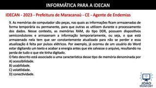 INFORMÁTICA PARA A IDECAN
IDECAN - 2023 - Prefeitura de Maracanaú - CE - Agente de Endemias
9. As memórias de computador são peças, nas quais as informações ficam armazenadas de
forma temporária ou permanente, para que outras as utilizem durante o processamento
dos dados. Nesse contexto, as memórias RAM, do tipo DDR, possuem dispositivos
semicondutores e armazenam a informação temporariamente, ou seja, o que está
armazenado nela tem que ser constantemente atualizado para não se perder e essa
atualização é feita por pulsos elétricos. Por exemplo, já ocorreu de um usuário do Word
estar digitando um texto e acabar a energia antes que ele salvasse o arquivo, resultando na
perda de tudo o que ele tinha digitado.
O fato descrito está associado a uma característica desse tipo de memória denominada por
A) acessibilidade.
B) usabilidade.
C) volatilidade.
D) conectividade.
 