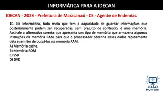 INFORMÁTICA PARA A IDECAN
IDECAN - 2023 - Prefeitura de Maracanaú - CE - Agente de Endemias
10. Na informática, todo meio que tem a capacidade de guardar informações que
posteriormente podem ser recuperadas, sem prejuízo de conteúdo, é uma memória.
Assinale a alternativa correta que apresenta um tipo de memória que armazena algumas
instruções da memória RAM para que o processador obtenha esses dados rapidamente
dela e sem ter de buscá-los na memória RAM.
A) Memória cache.
B) Memória ROM
C) SSD
D) DVD
 