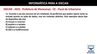 INFORMÁTICA PARA A IDECAN
IDECAN - 2023 - Prefeitura de Maracanaú - CE - Fiscal de Urbanismo
11. Durante o uso dos recursos de um notebook, há periféricos que podem operar tanto na
entrada quanto na saída de dados, mas em instantes distintos. Dois exemplos desse tipo
de dispositivo são o(a)
A) mouse e o scanner.
B) joystick e o teclado.
C) webcam e o plotter.
D) SSD e a multifuncional.
 