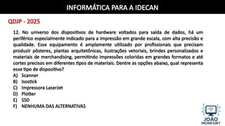 INFORMÁTICA PARA A IDECAN
QDJP - 2025
12. No universo dos dispositivos de hardware voltados para saída de dados, há um
periférico especialmente indicado para a impressão em grande escala, com alta precisão e
qualidade. Esse equipamento é amplamente utilizado por profissionais que precisam
produzir pôsteres, plantas arquitetônicas, ilustrações vetoriais, brindes personalizados e
materiais de merchandising, permitindo impressões coloridas em grandes formatos e até
cortes precisos em diferentes tipos de materiais. Dentre as opções abaixo, qual representa
esse tipo de dispositivo?
A) Scanner
B) Isostick
C) Impressora LaserJet
D) Plotter
E) SSD
F) NENHUMA DAS ALTERNATIVAS
 