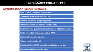 INFORMÁTICA PARA A IDECAN
MANTRAS PARA A IDECAN: HARDWARE
O SSD é veloz, confiável e sem barulho.
A RAM esquece tudo quando falta luz.
Plotter é impressora que pensa grande.
O Pendrive entra e sai, mas não substitui o SSD.
Multifuncional é igual concurseiro: se vira nos 30 pra fazer tudo!.
Cache é memória ninja: pega antes da RAM.
Scanner vê, mas não responde.
Teclado entra, monitor sai.
Dispositivo híbrido? SSD e multifuncional estão aí pra isso.
Memória volátil some se não salvar.
 