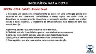 INFORMÁTICA PARA A IDECAN
IDECAN - 2024 - SAP-CE - Policial Penal
1. Considere um sistema de armazenamento de dados em uma instituição policial que
necessita de alta capacidade, confiabilidade e acesso rápido aos dados. Entre os
dispositivos de armazenamento disponíveis, é necessário escolher aquele que melhor
atenda a esses requisitos. O dispositivo de armazenamento mais adequado para essa
instituição é o(a)
A) pendrive, devido à sua portabilidade e custo-benefício.
B) CD-ROM, pela alta durabilidade e grande capacidade de armazenamento.
C) cartão de memória SD, pelo seu uso prático em dispositivos móveis.
D) SSD, por sua alta velocidade de leitura/escrita e confiabilidade.
E) fita magnética, pela alta capacidade e baixo custo de manutenção.
 