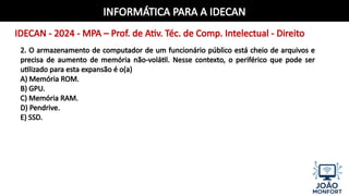 INFORMÁTICA PARA A IDECAN
IDECAN - 2024 - MPA – Prof. de Ativ. Téc. de Comp. Intelectual - Direito
2. O armazenamento de computador de um funcionário público está cheio de arquivos e
precisa de aumento de memória não-volátil. Nesse contexto, o periférico que pode ser
utilizado para esta expansão é o(a)
A) Memória ROM.
B) GPU.
C) Memória RAM.
D) Pendrive.
E) SSD.
 