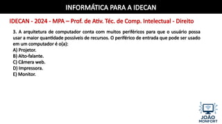 INFORMÁTICA PARA A IDECAN
IDECAN - 2024 - MPA – Prof. de Ativ. Téc. de Comp. Intelectual - Direito
3. A arquitetura de computador conta com muitos periféricos para que o usuário possa
usar a maior quantidade possíveis de recursos. O periférico de entrada que pode ser usado
em um computador é o(a):
A) Projetor.
B) Alto-falante.
C) Câmera web.
D) Impressora.
E) Monitor.
 