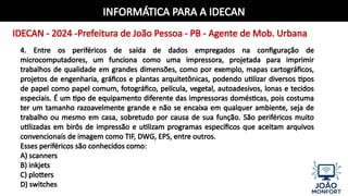 INFORMÁTICA PARA A IDECAN
IDECAN - 2024 -Prefeitura de João Pessoa - PB - Agente de Mob. Urbana
4. Entre os periféricos de saída de dados empregados na configuração de
microcomputadores, um funciona como uma impressora, projetada para imprimir
trabalhos de qualidade em grandes dimensões, como por exemplo, mapas cartográficos,
projetos de engenharia, gráficos e plantas arquitetônicas, podendo utilizar diversos tipos
de papel como papel comum, fotográfico, película, vegetal, autoadesivos, lonas e tecidos
especiais. É um tipo de equipamento diferente das impressoras domésticas, pois costuma
ter um tamanho razoavelmente grande e não se encaixa em qualquer ambiente, seja de
trabalho ou mesmo em casa, sobretudo por causa de sua função. São periféricos muito
utilizadas em birôs de impressão e utilizam programas específicos que aceitam arquivos
convencionais de imagem como TIF, DWG, EPS, entre outros.
Esses periféricos são conhecidos como:
A) scanners
B) inkjets
C) plotters
D) switches
 