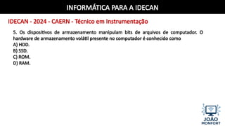 INFORMÁTICA PARA A IDECAN
IDECAN - 2024 - CAERN - Técnico em Instrumentação
5. Os dispositivos de armazenamento manipulam bits de arquivos de computador. O
hardware de armazenamento volátil presente no computador é conhecido como
A) HDD.
B) SSD.
C) ROM.
D) RAM.
 