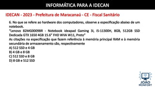 INFORMÁTICA PARA A IDECAN
IDECAN - 2023 - Prefeitura de Maracanaú - CE - Fiscal Sanitário
6. No que se refere ao hardware dos computadores, observe a especificação abaixo de um
notebook.
“Lenovo 82MG0009BR - Notebook ideapad Gaming 3i, i5-11300H, 8GB, 512GB SSD
Dedicada GTX 1650 4GB 15.6” FHD WVA W11, Preto”
As citações na especificação que fazem referência à memória principal RAM e à memória
secundária de armazenamento são, respectivamente
A) 512 SSD e 4 GB
B) 4 GB e 8 GB
C) 512 SSD e 8 GB
D) 8 GB e 512 SSD
 