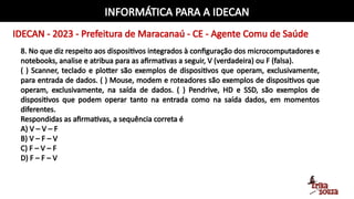 INFORMÁTICA PARA A IDECAN
IDECAN - 2023 - Prefeitura de Maracanaú - CE - Agente Comu de Saúde
8. No que diz respeito aos dispositivos integrados à configuração dos microcomputadores e
notebooks, analise e atribua para as afirmativas a seguir, V (verdadeira) ou F (falsa).
( ) Scanner, teclado e plotter são exemplos de dispositivos que operam, exclusivamente,
para entrada de dados. ( ) Mouse, modem e roteadores são exemplos de dispositivos que
operam, exclusivamente, na saída de dados. ( ) Pendrive, HD e SSD, são exemplos de
dispositivos que podem operar tanto na entrada como na saída dados, em momentos
diferentes.
Respondidas as afirmativas, a sequência correta é
A) V – V – F
B) V – F – V
C) F – V – F
D) F – F – V
 