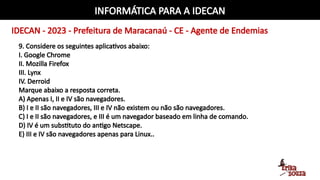 INFORMÁTICA PARA A IDECAN
IDECAN - 2023 - Prefeitura de Maracanaú - CE - Agente de Endemias
9. Considere os seguintes aplicativos abaixo:
I. Google Chrome
II. Mozilla Firefox
III. Lynx
IV. Derroid
Marque abaixo a resposta correta.
A) Apenas I, II e IV são navegadores.
B) I e II são navegadores, III e IV não existem ou não são navegadores.
C) I e II são navegadores, e III é um navegador baseado em linha de comando.
D) IV é um substituto do antigo Netscape.
E) III e IV são navegadores apenas para Linux..
 