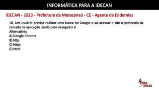 INFORMÁTICA PARA A IDECAN
IDECAN - 2023 - Prefeitura de Maracanaú - CE - Agente de Endemias
10. Um usuário precisa realizar uma busca no Google e ao acessar o site o protocolo da
camada de aplicação usado pelo navegador é
Alternativas
A) Google Chrome
B) http
C) https
D) html
 