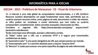 INFORMÁTICA PARA A IDECAN
IDECAN - 2023 - Prefeitura de Maracanaú - CE - Fiscal de Urbanismo
11. A Internet é uma rede global de computadores interconectados, e a URL (Uniform
Resource Locator) desempenha um papel fundamental nessa rede, permitindo que os
usuários acessem recursos online, como páginas da web, documentos e mídia. No entanto,
as URLs podem ser complexas e conter elementos que nem todos os usuários
compreendem completamente. Sobre conceitos avançados relacionados às URLs.
Considere o seguinte URL: https://www.exemplo.com/pasta/ arquivo.html?
parametro=valor#ancora
Tendo como base essa afirmação, assinale a alternativa correta.
A) “https” indica que o URL usa o protocolo HTTP e é seguro para transmissões
confidenciais de dados.
B) “parametro=valor” é uma parte obrigatória do URL que sempre precisa ser incluída.
C) “www.exemplo.com” é o caminho absoluto para o arquivo “arquivo.html”.
D) “#ancora” é usado para acessar uma parte específica da página da web referenciada.
 