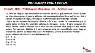 INFORMÁTICA PARA A IDECAN
IDECAN - 2023 - Prefeitura de Maracanaú - CE – Agente Fiscal
12. Sítios de Pesquisa são mecanismos ou motores de busca, que permitem realizar buscas
por sites, documentos, imagens, vídeos e outros conteúdos disponíveis na internet. Sobre
a busca avançada no Google, atribua para as afirmativas V (verdadeira) e F (falsa)
( ) para excluir palavras da pesquisa, deve-se colocar um - antes de uma palavra que se
queira deixar de fora. Por exemplo, velocidade do jaguar -carro. ( ) para pesquisar em
mídias sociais, deve-se colocar um # antes de uma palavra para pesquisar em mídias
sociais. Por exemplo: #twitter. ( ) para pesquisar uma correspondência exata, deve-se
colocar uma palavra ou frase entre aspas. Por exemplo, “prédio mais alto do mundo”.
Respondidas as afirmativas, a sequência correta é
A) F – F – V.
B) F – V – F.
C) V – V – F.
D) V – F – V.
 