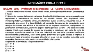 INFORMÁTICA PARA A IDECAN
IDECAN - 2023 - Prefeitura de Maracanaú - CE - Guarda Civil Municipal
2. No que diz respeito à internet, nuvem e redes sociais, atribua para as afirmativas V (verdadeira) e
F (falsa).
( ) No uso dos recursos da internet, a atividade de upload é definida como o termo empregado para
representar a transferência de dados de um servidor remoto, para dispositivos como
microcomputadores, notebooks, tablets, smartphones e outros aparelhos, pela grande rede. ( ) A
computação em nuvem é a disponibilidade sob demanda dos recursos de computação como
serviços na Internet, que elimina a necessidade de as empresas adquirirem, configurarem ou
gerenciarem a infraestrutura, assim elas pagarão apenas pelo que usarem. ( ) As redes sociais são
espaços virtuais onde grupos de pessoas ou empresas se relacionam por meio do envio de
mensagens e partilha de conteúdos. Entre elas, Linkedin é uma rede social que tem como foco os
relacionamentos profissionais, sendo uma grande plataforma que ajuda pessoas e empresas a
anunciarem vagas, procurarem empregos, alimentarem a sua rede de contatos, conhecida como
networking, fazerem parcerias, dentre outras atividades relacionadas.
Respondidas as afirmativas, a sequência correta é
A) F – V – F
B) F– V – V
C) V – F – F
D) V – F – V
 