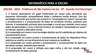 INFORMÁTICA PARA A IDECAN
IDECAN - 2023 - Prefeitura de São Caetano do Sul - SP - Guarda Civil Municipal
3. A internet desempenha um papel fundamental em nossas vidas, permitindo que
acessemos informações, compartilhemos dados e realizemos tarefas diversas. Uma das
tecnologias essenciais que tornam isso possível é a “computação em nuvem”, que permite
o armazenamento e o processamento de dados em servidores remotos, acessíveis pela
internet. A compreensão profunda dessa tecnologia é crucial para entender como nossos
dados são gerenciados e como a internet funciona. Em relação à “computação em nuvem”
na internet, assinale a alternativa correta.
A) A computação em nuvem é uma tecnologia obsoleta que foi substituída por sistemas de
armazenamento locais.
B) A computação em nuvem envolve o armazenamento de dados em dispositivos físicos
próximos ao usuário, em sua infraestrutura local, empresa ou residência.
C) A computação em nuvem permite o processamento e armazenamento de dados em
servidores remotos, acessíveis pela internet.
D) A computação em nuvem é utilizada para jogos online e não tem relação com o
armazenamento de dados pessoais.
 