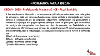 INFORMÁTICA PARA A IDECAN
IDECAN - 2023 - Prefeitura de Maracanaú - CE - Fiscal Sanitário
4. De acordo com a Microsoft, o termo nuvem é utilizado para descrever uma rede global
de servidores, cada um com uma função única. Nesse sentido, a computação em nuvem
elimina a necessidade de as empresas adquirirem, configurarem ou gerenciarem a
infraestrutura porque elas pagam apenas pelo que usam. Os principais tipos de modelos
de serviços de computação com base no nível de controle, de flexibilidade e de
gerenciamento, oferecem acesso a serviços de infraestrutura de TI, incluindo computação,
armazenamento, rede e virtualização. Esse serviço de computação em nuvem é conhecido
por
A) IaaS – Infraestrutura como Serviço
B) SaaS – Software como Serviço
C) HaaS – Hardware como Serviço
D) PaaS – Plataforma como Serviço
 