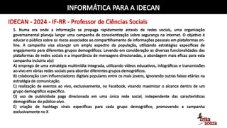 INFORMÁTICA PARA A IDECAN
IDECAN - 2024 - IF-RR - Professor de Ciências Sociais
5. Numa era onde a informação se propaga rapidamente através de redes sociais, uma organização
governamental planeja lançar uma campanha de conscientização sobre segurança na internet. O objetivo é
educar o público sobre os riscos associados ao compartilhamento de informações pessoais em plataformas on-
line. A campanha visa alcançar um amplo espectro da população, utilizando estratégias específicas de
engajamento para diferentes grupos demográficos. Levando em consideração as diversas funcionalidades das
plataformas de redes sociais e a importância de mensagens direcionadas, a abordagem mais eficaz para esta
campanha incluiria a(o)
A) emprego de uma estratégia multimídia integrada, utilizando vídeos educativos, infográficos e transmissões
ao vivo em várias redes sociais para abordar diferentes grupos demográficos.
B) colaboração com influenciadores digitais populares entre os mais jovens, ignorando outras faixas etárias na
estratégia de comunicação.
C) realização de eventos ao vivo, exclusivamente, no Facebook, visando maximizar o alcance dentro de um
grupo demográfico específico.
D) uso de publicidade paga direcionada em uma única rede social, independente das características
demográficas do público-alvo.
E) criação de hashtags virais específicas para cada grupo demográfico, promovendo a campanha
exclusivamente no X
 