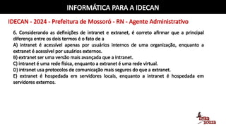 INFORMÁTICA PARA A IDECAN
IDECAN - 2024 - Prefeitura de Mossoró - RN - Agente Administrativo
6. Considerando as definições de intranet e extranet, é correto afirmar que a principal
diferença entre os dois termos é o fato de a
A) intranet é acessível apenas por usuários internos de uma organização, enquanto a
extranet é acessível por usuários externos.
B) extranet ser uma versão mais avançada que a intranet.
C) intranet é uma rede física, enquanto a extranet é uma rede virtual.
D) intranet usa protocolos de comunicação mais seguros do que a extranet.
E) extranet é hospedada em servidores locais, enquanto a intranet é hospedada em
servidores externos.
 
