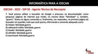 INFORMÁTICA PARA A IDECAN
IDECAN - 2023 - SSP-SE - Agente Técnico de Necropsia
7. Você precisa utilizar o buscador do Google e procurou na documentação: como
pesquisar páginas de Internet que trarão, no mesmo título “felicidade” e, também,
“guerra”. Testou-se alguns comandos e, finalmente, um respondeu, na primeira página do
buscador em questão, tudo que você queria, informando o comando adequado como
A) intopic: felicidade,guerra
B) safesearch intitle: felicidade, guerra
C) header: felicidade, guerra
D) allintitle: felicidade guerra
E) searchseek: felicidade,guerra
 