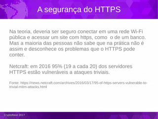 CryptoRave 2017CryptoRave 2017
A segurança do HTTPS
Na teoria, deveria ser seguro conectar em uma rede Wi-Fi
pública e acessar um site com https, como o de um banco.
Mas a maioria das pessoas não sabe que na prática não é
assim e desconhece os problemas que o HTTPS pode
conter.
Netcraft: em 2016 95% (19 a cada 20) dos servidores
HTTPS estão vulneráveis a ataques triviais.
Fonte: https://news.netcraft.com/archives/2016/03/17/95-of-https-servers-vulnerable-to-
trivial-mitm-attacks.html
 