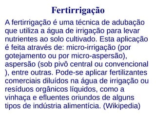 Fertirrigação 
A fertirrigação é uma técnica de adubação 
que utiliza a água de irrigação para levar 
nutrientes ao solo cultivado. Esta aplicação 
é feita através de: micro-irrigação (por 
gotejamento ou por micro-aspersão), 
aspersão (sob pivô central ou convencional 
), entre outras. Pode-se aplicar fertilizantes 
comerciais diluídos na água de irrigação ou 
resíduos orgânicos líquidos, como a 
vinhaça e efluentes oriundos de alguns 
tipos de indústria alimentícia. (Wikipedia) 
 