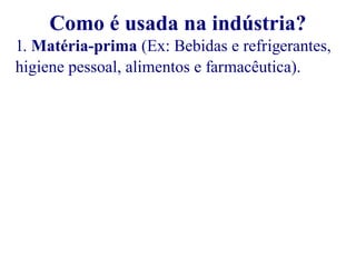 Como é usada na indústria? 
1. Matéria-prima (Ex: Bebidas e refrigerantes, 
higiene pessoal, alimentos e farmacêutica). 
 