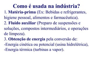 Como é usada na indústria? 
1. Matéria-prima (Ex: Bebidas e refrigerantes, 
higiene pessoal, alimentos e farmacêutica). 
2. Fluido auxiliar (Preparo de suspensões e 
soluções, compostos intermediários, e operações 
de limpeza). 
3. Obtenção de energia pela conversão de: 
-Energia cinética ou potencial (usina hidrelétrica), 
-Energia térmica (turbinas a vapor). 
 