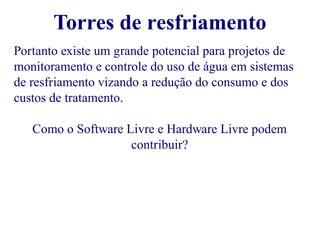 Torres de resfriamento 
Portanto existe um grande potencial para projetos de 
monitoramento e controle do uso de água em sistemas 
de resfriamento vizando a redução do consumo e dos 
custos de tratamento. 
Como o Software Livre e Hardware Livre podem 
contribuir? 
 
