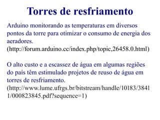 Torres de resfriamento 
Arduino monitorando as temperaturas em diversos 
pontos da torre para otimizar o consumo de energia dos 
aeradores. 
(http://forum.arduino.cc/index.php/topic,26458.0.html) 
O alto custo e a escassez de água em algumas regiões 
do país têm estimulado projetos de reuso de água em 
torres de resfriamento. 
(http://www.lume.ufrgs.br/bitstream/handle/10183/3841 
1/000823845.pdf?sequence=1) 
 
