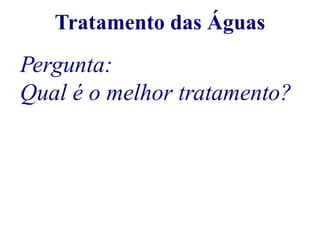 Tratamento das Águas 
Pergunta: 
Qual é o melhor tratamento? 
 