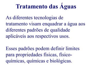 Tratamento das Águas 
As diferentes tecnologias de 
tratamento visam enquadrar a água aos 
diferentes padrões de qualidade 
aplicáveis aos respectivos usos. 
Esses padrões podem definir limites 
para propriedades físicas, físico-químicas, 
químicas e biológicas. 
 