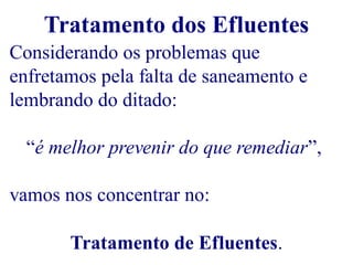 Tratamento dos Efluentes 
Considerando os problemas que 
enfretamos pela falta de saneamento e 
lembrando do ditado: 
“é melhor prevenir do que remediar”, 
vamos nos concentrar no: 
Tratamento de Efluentes. 
 