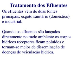 Tratamento dos Efluentes 
Os efluentes vêm de duas fontes 
principais: esgoto sanitário (doméstico) 
e industrial. 
Quando os efluentes são lançados 
diretamente no meio ambiente os corpos 
hídricos receptores ficam poluídos e 
tornam-se meios de disseminação de 
doenças de veiculação hídrica. 
 