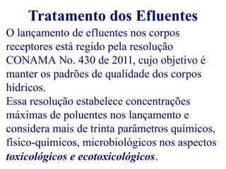 Tratamento dos Efluentes 
O lançamento de efluentes nos corpos 
receptores está regido pela resolução 
CONAMA No. 430 de 2011, cujo objetivo é 
manter os padrões de qualidade dos corpos 
hídricos. 
Essa resolução estabelece concentrações 
máximas de poluentes nos lançamento e 
considera mais de trinta parâmetros químicos, 
físico-químicos, microbiológicos nos aspectos 
toxicológicos e ecotoxicológicos. 
 