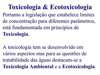 Toxicologia & Ecotoxicologia 
Portanto a legislação que estabelece limites 
de concentração para diferentes parâmetros, 
está fundamentada em princípios de 
Toxicologia. 
A toxicologia tem se desenvolvido em 
vários aspectos mas para as questões de 
tratabilidade das águas destacam-se a 
Toxicologia Ambiental e a Ecotoxicologia. 
 