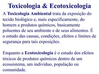 Toxicologia & Ecotoxicologia 
A Toxicologia Ambiental trata da exposição do 
tecido biológico e, mais especificamente, do 
homem a produtos químicos, basicamente 
poluentes de seu ambiente e de seus alimentos. É 
o estudo das causas, condições, efeitos e limites de 
segurança para tais exposições. 
Enquanto a Ecotoxicologia é o estudo dos efeitos 
tóxicos de produtos químicos dentro de um 
ecossistema, um indivíduo, população ou 
comunidade. 
 