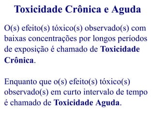 Toxicidade Crônica e Aguda 
O(s) efeito(s) tóxico(s) observado(s) com 
baixas concentrações por longos períodos 
de exposição é chamado de Toxicidade 
Crônica. 
Enquanto que o(s) efeito(s) tóxico(s) 
observado(s) em curto intervalo de tempo 
é chamado de Toxicidade Aguda. 
 