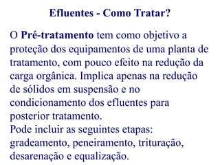Efluentes - Como Tratar? 
O Pré-tratamento tem como objetivo a 
proteção dos equipamentos de uma planta de 
tratamento, com pouco efeito na redução da 
carga orgânica. Implica apenas na redução 
de sólidos em suspensão e no 
condicionamento dos efluentes para 
posterior tratamento. 
Pode incluir as seguintes etapas: 
gradeamento, peneiramento, trituração, 
desarenação e equalização. 
 