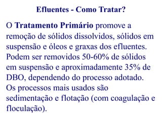Efluentes - Como Tratar? 
O Tratamento Primário promove a 
remoção de sólidos dissolvidos, sólidos em 
suspensão e óleos e graxas dos efluentes. 
Podem ser removidos 50-60% de sólidos 
em suspensão e aproximadamente 35% de 
DBO, dependendo do processo adotado. 
Os processos mais usados são 
sedimentação e flotação (com coagulação e 
floculação). 
 