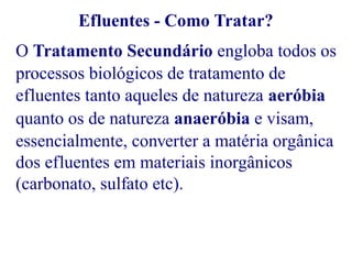 Efluentes - Como Tratar? 
O Tratamento Secundário engloba todos os 
processos biológicos de tratamento de 
efluentes tanto aqueles de natureza aeróbia 
quanto os de natureza anaeróbia e visam, 
essencialmente, converter a matéria orgânica 
dos efluentes em materiais inorgânicos 
(carbonato, sulfato etc). 
 