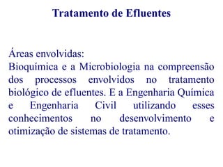 Tratamento de Efluentes 
Áreas envolvidas: 
Bioquímica e a Microbiologia na compreensão 
dos processos envolvidos no tratamento 
biológico de efluentes. E a Engenharia Química 
e Engenharia Civil utilizando esses 
conhecimentos no desenvolvimento e 
otimização de sistemas de tratamento. 
 