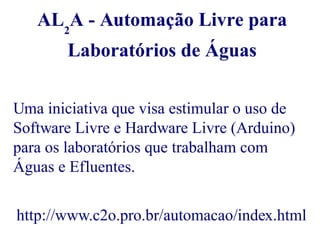 AL2A - Automação Livre para 
Laboratórios de Águas 
Uma iniciativa que visa estimular o uso de 
Software Livre e Hardware Livre (Arduino) 
para os laboratórios que trabalham com 
Águas e Efluentes. 
http://www.c2o.pro.br/automacao/index.html 
 