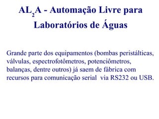 AL2A - Automação Livre para 
Laboratórios de Águas 
Grande parte dos equipamentos (bombas peristálticas, 
válvulas, espectrofotômetros, potenciômetros, 
balanças, dentre outros) já saem de fábrica com 
recursos para comunicação serial via RS232 ou USB. 
 