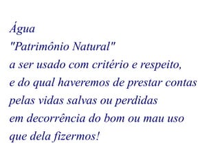Água 
"Patrimônio Natural" 
a ser usado com critério e respeito, 
e do qual haveremos de prestar contas 
pelas vidas salvas ou perdidas 
em decorrência do bom ou mau uso 
que dela fizermos! 
