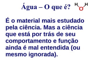 Água – O que é? 
É o material mais estudado 
pela ciência. Mas a ciência 
que está por trás de seu 
comportamento e função 
ainda é mal entendida (ou 
mesmo ignorada). 
 